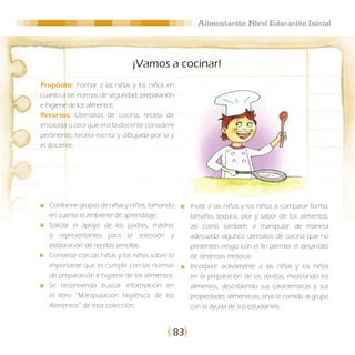 Alimentación Nivel Educación Inicial




                               ¡Vamos a cocinar!
Propósito: Formar a las niñas y los niños en
cuanto a las normas de seguridad, preparación
e higiene de los alimentos.
Recursos: Utensilios de cocina, receta de
ensalada u otra que el o la docente considere
pertinente, receta escrita y dibujada por la y
el docente.




   Conforme grupos de niñas y niños, tomando      Invite a las niñas y los niños a comparar forma,
   en cuenta el ambiente de aprendizaje.          tamaño, textura, olor y sabor de los alimentos,
   Solicite el apoyo de los padres, madres        así como también a manipular de manera
   o representantes para la selección y           adecuada algunos utensilios de cocina que no
   elaboración de recetas sencillas.              presenten riesgo con el fin permitir el desarrollo
   Converse con las niñas y los niños sobre lo    de destrezas motoras.
   importante que es cumplir con las normas       Incorpore activamente a las niñas y los niños
   de preparación e higiene de los alimentos.     en la preparación de las recetas, mezclando los
   Se recomienda buscar información en            alimentos, describiendo sus características y sus
   el libro “Manipulación Higiénica de los        propiedades alimenticias, sirva la comida al grupo
   Alimentos” de esta colección.                  con la ayuda de sus estudiantes.


                                             83
 