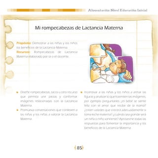 Alimentación Nivel Educación Inicial




             Mi rompecabezas de Lactancia Materna

Propósito: Demostrar a las niñas y los niños
los beneficios de la Lactancia Materna.
Recursos: Rompecabezas de Lactancia
Materna elaborado por la o el docente.




  Diseñe rompecabezas, tacos u otro recurso       Incentivar a las niñas y los niños a armar las
  que permita unir piezas y conformar             figuras y analizar lo que trasmiten las imágenes,
  imágenes relacionadas con la Lactancia          por ejemplo preguntarles ¿el bebé se siente
  Materna.                                        feliz con el amor que recibe de la mamá?
  Promueva conversaciones que conlleven a         ¿creen ustedes que crecerá adecuadamente si
  las niñas y los niñas a valorar la Lactancia    toma leche materna? ¿cuándo sea grande será
  Materna.                                        un niña o niño sonriente? Aproveche todas las
                                                  respuestas para fomentar la importancia y los
                                                  beneficios de la Lactancia Materna.




                                             85
 