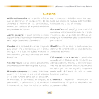 Alimentación Nivel Educación Inicial


                                          Glosario
Aditivos alimentarios: son sustancias químicas      que ocurren en el individuo desde que nace
que se convierten en componentes de los             hasta que alcanza la madurez determinándole
alimentos o influyen en sus características,        habilidades para la vida en sociedad.
cuando son utilizadas en el procesamiento o
empacado de los mismos.                             Desnutrición: estado patológico que resulta del
                                                    consumo y utilización inadecuados de energía
Agente patógeno: es aquel elemento o medio          y nutrientes por un período considerable de
capaz de producir algún tipo de enfermedad o daño   tiempo y se manifiesta en peso y/o talla inferior
en el cuerpo de un animal o ser humano.             para la edad.

Calorías: es la cantidad de energía requerida       Dilución: acción de diluir, lo cual consiste en
para elevar 1ºC la temperatura de 1 gramo           disminuir la concentración de una disolución
de agua. En el caso del cuerpo humano se            añadiendo disolvente.
utilizan valores grandes y por eso se aplican las
kilocalorías.                                       Enfermedad cerebro vascular: es una lesión
                                                    causada por el bloqueo de la circulación en
Calorías vacías: son las calorías provenientes      arterias cerebrales, debido a la aterosclerosis u
de alimentos que no tienen aporte nutritivo.        otro tipo de obstrucción, la cual causa muerte
                                                    del tejido por falta de irrigación sanguínea
Desarrollo psicomotor: proceso de cambios que       produciendo deficiencia de una o varias
ocurren en el tiempo en una serie de aspectos       funciones orgánicas.
de la vida humana como son la percepción,
la motricidad, el aprendizaje, el lenguaje, el      Estereotipia:  Repetición involuntaria e
pensamiento, la personalidad y las relaciones       intempestiva de un gesto o movimiento de
interpersonales; es decir, son todos los cambios    alguna extremidad.



                                                87
 