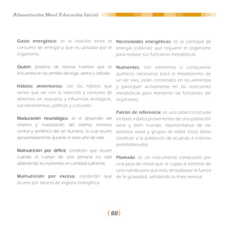 Alimentación Nivel Educación Inicial




 Gasto energético: es la relación entre el              Necesidades energéticas: es la cantidad de
 consumo de energía y que es utilizada por el           energía (calorías) que requiere el organismo
 organismo.                                             para realizar sus funciones metabólicas.

 Gluten: proteína de reserva nutritiva que se           Nutrientes: son elementos o compuestos
 encuentra en las semillas del trigo, avena y cebada.   químicos necesarios para el metabolismo de
                                                        un ser vivo, están contenidos en los alimentos
 Hábitos alimentarios: son los hábitos que              y participan activamente en las reacciones
 tienen que ver con la selección y consumo de           metabólicas para mantener las funciones del
 alimentos en respuesta a influencias ecológicas,       organismo.
 socioeconómicas, políticas y culturales.
                                                        Patrón de referencia: es una tabla construida
 Maduración neurológica: es el desarrollo del           en base a datos provenientes de una población
 cerebro y maduración del sistema nervioso              sana y bien nutrida, representativa de los
 central y periférico del ser humano, la cual ocurre    distintos sexos y grupos de edad. Estos datos
 aproximadamente durante el sexto año de vida.          clasifican a la población de acuerdo a criterios
                                                        preestablecidos.
 Malnutrición por déficit: condición que ocurre
 cuando el cuerpo de una persona no está                Plomada: es un instrumento compuesto por
 obteniendo los nutrientes en cantidad suficiente.      una pesa de metal que se sujeta al extremo de
                                                        una cuerda para que esta, tensada por la fuerza
 Malnutrición por exceso: condición que                 de la gravedad, señalando la línea vertical.
 ocurre por exceso de ingesta energética.




                                                    88
 