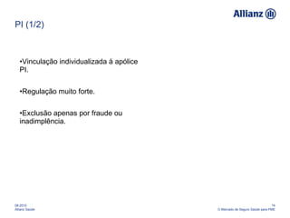PI (1/2) Vinculação individualizada à apólice PI. Regulação muito forte. Exclusão apenas por fraude ou inadimplência. 08-2010 Allianz Saúde 14 O Mercado de Seguro Saúde para PME 