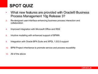 SPOT QUIZ What new features are provided with  Oracle® Business Process Management 10g Release 3?  Re-designed user-interface enhancing business process interaction and collaboration Improved integration with Microsoft Office and RSS Intuitive modeling with enhanced support of BPMN Integration with Oracle BPA Suite and XPDL 1.0/2.0 support BPM Project inheritance to promote service and process reusability All of the above 