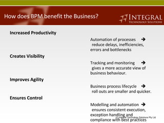 How does BPM benefit the Business? Increased   Productivity Automation of processes  reduce delays, inefficiencies, errors and bottlenecks Creates   Visibility Tracking and monitoring    gives a more accurate view of business behaviour. Improves   Agility Business process lifecycle     roll outs are smaller and quicker. Ensures   Control Modelling and automation     ensures consistent execution, exception handling and compliance with best practices and regulations. 