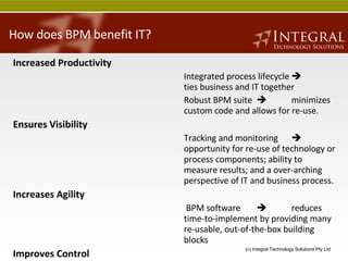 How does BPM benefit IT? Increased Productivity Integrated process lifecycle   ties business and IT together Robust BPM suite     minimizes custom code and allows for re-use.  Ensures Visibility Tracking and monitoring     opportunity for re-use of technology or process components; ability to measure results; and a over-arching perspective of IT and business process. Increases Agility   BPM software  reduces time-to-implement by providing many re-usable, out-of-the-box building blocks Improves Control   Modelling and automation  increases IT organisation’s ability to manage systems 