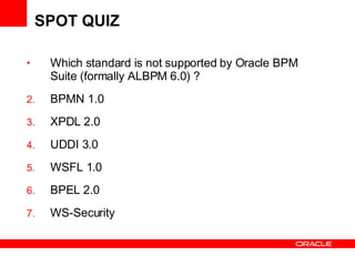 SPOT QUIZ Which standard is not supported by Oracle BPM Suite (formally ALBPM 6.0) ? BPMN 1.0 XPDL 2.0 UDDI 3.0 WSFL 1.0 BPEL 2.0 WS-Security 