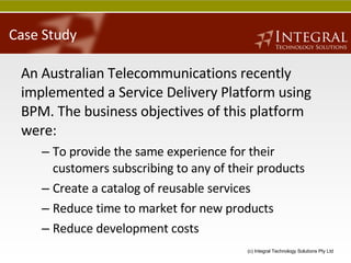 Case Study An Australian Telecommunications recently implemented a Service Delivery Platform using BPM. The business objectives of this platform were: To provide the same experience for their customers subscribing to any of their products Create a catalog of reusable services Reduce time to market for new products Reduce development costs 