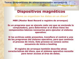 ¿Cómo se organizan los datos en un disco? Tema: Dispositivos de almacenamiento secundario Dispositivos magnéticos MBR (Master Boot Record o registro de arranque)  Es un programa que se ejecuta cada vez que se enciende la computadora, para determinar si el disco tiene los componentes básicos necesarios para ejecutar el sistema operativo. Si los archivos están presentes, transfiere el control a uno de los programas del sistema operativo, para que continúe el proceso de inicio. Este proceso se conoce como: secuencia de inicio o booting El registro de arranque también describe otras características del disco, que el sistema operativo necesita para tener acceso al área de datos. 
