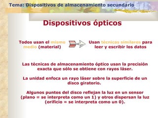 Todos usan el  mismo medio  (material) Usan  técnicas similares  para leer y escribir los datos Las técnicas de almacenamiento óptico usan la precisión exacta que sólo se obtiene con rayos láser. La unidad enfoca un rayo láser sobre la superficie de un disco giratorio.  Algunos puntos del disco reflejan la luz en un sensor (plano = se interpreta como un 1) y otros dispersan la luz (orificio = se interpreta como un 0). Tema: Dispositivos de almacenamiento secundario Dispositivos ópticos 