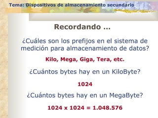 Tema: Dispositivos de almacenamiento secundario Recordando … ¿Cuáles son los prefijos en el sistema de medición para almacenamiento de datos? Kilo, Mega, Giga, Tera, etc. ¿Cuántos bytes hay en un KiloByte? 1024 ¿Cuántos bytes hay en un MegaByte? 1024 x 1024 = 1.048.576 