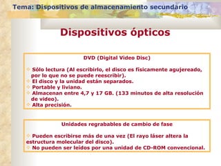 DVD (Digital Video Disc) Sólo lectura (Al escribirlo, el disco es físicamente agujereado, por lo que no se puede reescribir). El disco y la unidad están separados. Portable y liviano. Almacenan entre 4,7 y 17 GB. (133 minutos de alta resolución de video). Alta precisión. Unidades regrabables de cambio de fase Pueden escribirse más de una vez (El rayo láser altera la estructura molecular del disco). No pueden ser leídos por una unidad de CD-ROM convencional. Tema: Dispositivos de almacenamiento secundario Dispositivos ópticos 