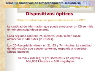 Tema: Dispositivos de almacenamiento secundario Dispositivos ópticos ¿Cuánta información puede almacenar un CD? La cantidad de información que puede almacenar un CD se mide en minutos:segundos:sectores.  Cada segundo contiene 75 sectores, cada sector puede almacenar 2.048 Bytes (2 KBytes).  Los CD-Recordable vienen en 21, 63 y 74 minutos. La cantidad de información que pueden contener, responde al siguiente cálculo ejemplo: 74 min x (60 seg) x (75 sectores) x (2 kbytes) =  666,000 kilobytes = 650 megabytes  