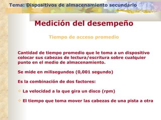 Tiempo de acceso promedio Cantidad de tiempo promedio que le toma a un dispositivo colocar sus cabezas de lectura/escritura sobre cualquier punto en el medio de almacenamiento.  Se mide en milisegundos (0,001 segundo) Es la combinación de dos factores: La velocidad a la que gira un disco (rpm) El tiempo que toma mover las cabezas de una pista a otra Tema: Dispositivos de almacenamiento secundario Medición del desempeño 