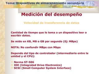 Velocidad de transferencia de datos Cantidad de tiempo que le toma a un dispositivo leer o escribir datos. Se mide en KB, MB o GB por segundo (Ej: MBps) NOTA: No confundir MBps con Mbps Depende del tipo de controlador (intermediario entre la unidad y el CPU): Norma ST-506 IDE (Integrated Drive Electronics) SCSI (Small Computer System Interface) Tema: Dispositivos de almacenamiento secundario Medición del desempeño 