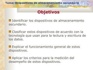 Objetivos Tema: Dispositivos de almacenamiento secundario Identificar los dispositivos de almacenamiento secundario. Clasificar estos dispositivos de acuerdo con la tecnología que usan para la lectura y escritura de los datos. Explicar el funcionamiento general de estos dispositivos. Aplicar los criterios para la medición del desempeño de estos dispositivos. 