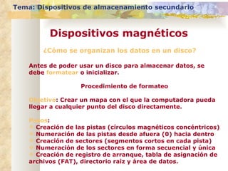 ¿Cómo se organizan los datos en un disco? Antes de poder usar un disco para almacenar datos, se debe  formatear  o inicializar. Procedimiento de formateo Objetivo : Crear un mapa con el que la computadora pueda llegar a cualquier punto del disco directamente. Pasos : Creación de las pistas (círculos magnéticos concéntricos) Numeración de las pistas desde afuera (0) hacia dentro Creación de sectores (segmentos cortos en cada pista) Numeración de los sectores en forma secuencial y única Creación de registro de arranque, tabla de asignación de archivos (FAT), directorio raíz y área de datos. Tema: Dispositivos de almacenamiento secundario Dispositivos magnéticos 