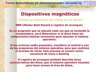 ¿Cómo se organizan los datos en un disco? Tema: Dispositivos de almacenamiento secundario Dispositivos magnéticos MBR (Master Boot Record o registro de arranque)  Es un programa que se ejecuta cada vez que se enciende la computadora, para determinar si el disco tiene los componentes básicos necesarios para ejecutar el sistema operativo. Si los archivos están presentes, transfiere el control a uno de los programas del sistema operativo, para que continúe el proceso de inicio. Este proceso se conoce como: secuencia de inicio o booting El registro de arranque también describe otras características del disco, que el sistema operativo necesita para tener acceso al área de datos. 
