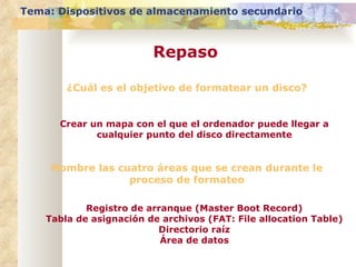 ¿Cuál es el objetivo de formatear un disco? Crear un mapa con el que el ordenador puede llegar a cualquier punto del disco directamente Tema: Dispositivos de almacenamiento secundario Repaso Nombre las cuatro áreas que se crean durante le proceso de formateo Registro de arranque (Master Boot Record) Tabla de asignación de archivos (FAT: File allocation Table) Directorio raíz Área de datos 