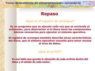 ¿Qué es el registro de arranque? Es un programa que se ejecuta cada vez que se enciende el ordenador, para determinar si el disco tiene los componentes básicos necesarios para ejecutar el sistema operativo. El registro de arranque también describe otras características del disco, que el sistema operativo necesita para tener acceso al área de datos. Tema: Dispositivos de almacenamiento secundario Repaso ¿Qué es la FAT? Es una tabla que guarda la ubicación de cada archivo dentro del disco y el estado de cada sector. 