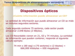 Tema: Dispositivos de almacenamiento secundario Dispositivos ópticos ¿Cuánta información puede almacenar un CD? La cantidad de información que puede almacenar un CD se mide en minutos:segundos:sectores.  Cada segundo contiene 75 sectores, cada sector puede almacenar 2.048 Bytes (2 KBytes).  Los CD-Recordable vienen en 21, 63 y 74 minutos. La cantidad de información que pueden contener, responde al siguiente cálculo ejemplo: 74 min x (60 seg) x (75 sectores) x (2 kbytes) =  666,000 kilobytes = 650 megabytes  