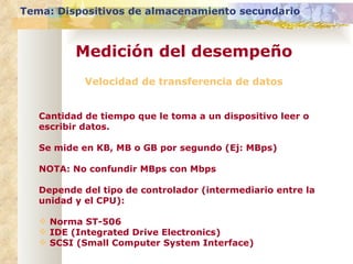 Velocidad de transferencia de datos Cantidad de tiempo que le toma a un dispositivo leer o escribir datos. Se mide en KB, MB o GB por segundo (Ej: MBps) NOTA: No confundir MBps con Mbps Depende del tipo de controlador (intermediario entre la unidad y el CPU): Norma ST-506 IDE (Integrated Drive Electronics) SCSI (Small Computer System Interface) Tema: Dispositivos de almacenamiento secundario Medición del desempeño 
