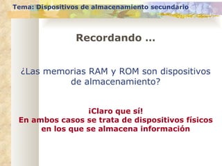 Recordando … Tema: Dispositivos de almacenamiento secundario ¿Las memorias RAM y ROM son dispositivos de almacenamiento? ¡Claro que sí! En ambos casos se trata de dispositivos físicos en los que se almacena información 