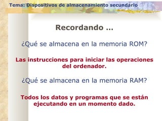 Tema: Dispositivos de almacenamiento secundario Recordando … ¿Qué se almacena en la memoria ROM? Las instrucciones para iniciar las operaciones del ordenador. ¿Qué se almacena en la memoria RAM? Todos los datos y programas que se están ejecutando en un momento dado. 
