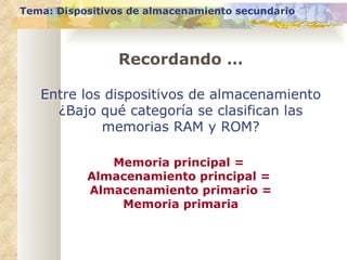 Tema: Dispositivos de almacenamiento secundario Entre los dispositivos de almacenamiento ¿Bajo qué categoría se clasifican las memorias RAM y ROM? Memoria principal =  Almacenamiento principal =  Almacenamiento primario = Memoria primaria Recordando … 