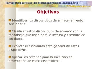 Objetivos Tema: Dispositivos de almacenamiento secundario Identificar los dispositivos de almacenamiento secundario. Clasificar estos dispositivos de acuerdo con la tecnología que usan para la lectura y escritura de los datos. Explicar el funcionamiento general de estos dispositivos. Aplicar los criterios para la medición del desempeño de estos dispositivos. 