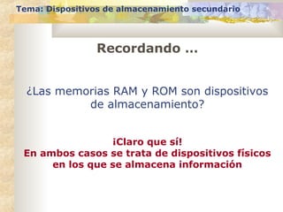 Recordando …
Tema: Dispositivos de almacenamiento secundario
¿Las memorias RAM y ROM son dispositivos
de almacenamiento?
¡Claro que sí!
En ambos casos se trata de dispositivos físicos
en los que se almacena información
 