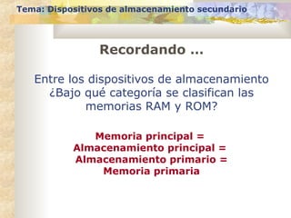 Tema: Dispositivos de almacenamiento secundario
Entre los dispositivos de almacenamiento
¿Bajo qué categoría se clasifican las
memorias RAM y ROM?
Memoria principal =
Almacenamiento principal =
Almacenamiento primario =
Memoria primaria
Recordando …
 