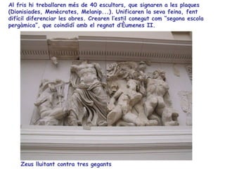 Al fris hi treballaren més de 40 escultors, que signaren a les plaques
(Dionisiades, Menècrates, Melanip...). Unificaren la seva feina, fent
difícil diferenciar les obres. Crearen l’estil conegut com “segona escola
pergàmica”, que coindidí amb el regnat d’Èumenes II.




    Zeus lluitant contra tres gegants
 