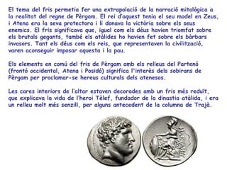 El tema del fris permetia fer una extrapolació de la narració mitològica a
la realitat del regne de Pèrgam. El rei d’aquest tenia el seu model en Zeus,
i Atena era la seva protectora i li donava la victòria sobre els seus
enemics. El fris significava que, igual com els déus havien triomfat sobre
els brutals gegants, també els atàlides ho havien fet sobre els bàrbars
invasors. Tant els déus com els reis, que representaven la civilització,
varen aconseguir imposar aquesta i la pau.

Els elements en comú del fris de Pèrgam amb els relleus del Partenó
(frontó occidental, Atena i Posidó) significa l'interès dels sobirans de
Pèrgam per proclamar-se hereus culturals dels atenesos.

Les cares interiors de l’altar estaven decorades amb un fris més reduït,
que explicava la vida de l’heroi Tèlef, fundador de la dinastia atàlida, i era
un relleu molt més senzill, per alguns antecedent de la columna de Trajà.
 