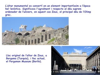 L’altar monumental es convertí en un element importantíssim a l’època
hel·lenística. Significava l'agraïment i respecte al déu suprem
ordenador de l’univers, en aquest cas Zeus, el principal déu de l’Olimp
grec.




Lloc original de l’altar de Zeus, a
Bergama (Turquia), i lloc actual,
el Pergamon Museum (Berlín).
 