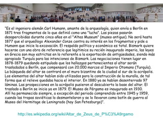 “Es el ingeniero alemán Carl Humann, amante de la arqueología, quien envía a Berlín en
1871 tres fragmentos de lo que definió como una "lucha". Las piezas pasarán
desapercibidas durante cinco años en el "Altes Museum" (museo antiguo). No será hasta
1877 que el arqueólogo Alexander Conze centra su interés en los fragmentos y pide a
Humann que inicie la excavación. El respaldo político y económico es total. Bismark quiere
hacerse con una obra de referencia que legitimice su recién inaugurado imperio, las leyes
en Grecia son muy estrictas en lo referente a la exportación de antigüedades, siendo más
apropiado Turquía para las intenciones de Bismark. Las negociaciones tienen lugar en
1878-1879 quedando estipulado que los hallazgos pertenecientes al altar serán
trasladados a Berlín, que compensará con 20.000 marcos al Imperio Otomano (Turquía).
La búsqueda del altar se centrará en el muro bizantino de la ciudad al sur de la acrópolis.
Los elementos del altar habían sido utilizados para la construcción de la muralla, de tal
forma que el relieve quedaba hacia el interior. En 1880 ya se habían desenterrado 97
láminas. Las prospecciones en la acrópolis pusieron al descubierto la base del altar. El
traslado a Berlin se inicia ya en 1879. El Museo de Pérgamo es inaugurado en 1930.
Allí ha permanecido siempre, a excepción del periodo comprendido entre 1945 y 1959,
cuando las tropas soviéticas lo desmantelaron y se lo llevaron como botín de guerra al
Museo del Hermitage de Leningrado (hoy San Petesburgo)”.


       http://es.wikipedia.org/wiki/Altar_de_Zeus_de_P%C3%A9rgamo
 