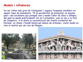 Models i influències
Va ser l’altar més gran de l’Antiguitat i segueix l’esquema establert en
aquest tipus de monuments. Té la peculiaritat de presentar un enorme
podi i una escalinata que prengué com a model l’altar de Zeus a Olímpia,
del qual no queda pràcticament res en l'actualitat, com es veu a la foto
de l’esquerra. A la dreta la reconstrucció del frontó occidental del
Partenó, on Atena i Posidó lluiten pel domini de d’Atenes, ciutat model en
tots el sentits per als reis de Pèrgam.
 