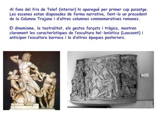 Al fons del fris de Telef (interior) hi aparegué per primer cop paisatge.
Les escenes estan disposades de forma narrativa, fent-lo un precedent
de la Columna Trajana i d’altres columnes commemoratives romanes.

El dinamisme, la teatralitat, els gestos forçats i tràgics, mostren
clarament les característiques de l’escultura hel·lenística (Laocoont) i
anticipen l’escultura barroca i la d’altres èpoques posteriors.
 