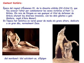 Context històric:

Època del regnat d’Èumenes II, de la dinastia atàlida (fill d’Atal I), que
   feu aixecar l’altar per commemorar les seves victòries al Pont i a
   Bitínia. Els reis de Pèrgam es van guanyar el títol de defensor de
   Grècia aturant les diverses invasions, con les dels gàlates o gals
   (Galàcia, regió d’Àsia Menor)
En l’època hel·lenística es varen posar de moda els grans altars, dedicats
   a un gran déu, normalment Zeus.




 Gal moribund i Gal suïcidant-se, d’Epígon
 