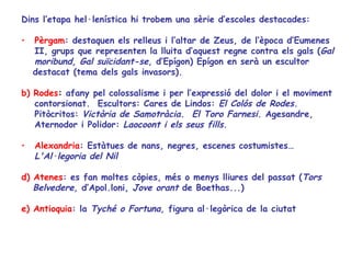 Dins l’etapa hel·lenística hi trobem una sèrie d’escoles destacades:

•   Pèrgam: destaquen els relleus i l’altar de Zeus, de l’època d’Eumenes
    II, grups que representen la lluita d’aquest regne contra els gals (Gal
    moribund, Gal suïcidant-se, d’Epígon) Epígon en serà un escultor
    destacat (tema dels gals invasors).

b) Rodes: afany pel colossalisme i per l’expressió del dolor i el moviment
   contorsionat. Escultors: Cares de Lindos: El Colós de Rodes.
   Pitòcritos: Victòria de Samotràcia. El Toro Farnesi. Agesandre,
   Aternodor i Polidor: Laocoont i els seus fills.

•   Alexandria: Estàtues de nans, negres, escenes costumistes…
    L'Al·legoria del Nil

d) Atenes: es fan moltes còpies, més o menys lliures del passat (Tors
   Belvedere, d’Apol.loni, Jove orant de Boethas...)

e) Antioquia: la Tyché o Fortuna, figura al·legòrica de la ciutat
 