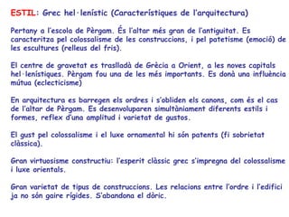 ESTIL: Grec hel·lenístic (Característiques de l’arquitectura)

Pertany a l’escola de Pèrgam. És l’altar més gran de l’antiguitat. Es
caracteritza pel colossalisme de les construccions, i pel patetisme (emoció) de
les escultures (relleus del fris).

El centre de gravetat es traslladà de Grècia a Orient, a les noves capitals
hel·lenístiques. Pèrgam fou una de les més importants. Es donà una influència
mútua (eclecticisme)

En arquitectura es barregen els ordres i s’obliden els canons, com és el cas
de l’altar de Pèrgam. Es desenvoluparen simultàniament diferents estils i
formes, reflex d’una amplitud i varietat de gustos.

El gust pel colossalisme i el luxe ornamental hi són patents (fi sobrietat
clàssica).

Gran virtuosisme constructiu: l’esperit clàssic grec s’impregna del colossalisme
i luxe orientals.

Gran varietat de tipus de construccions. Les relacions entre l’ordre i l’edifici
ja no són gaire rígides. S’abandona el dòric.
 
