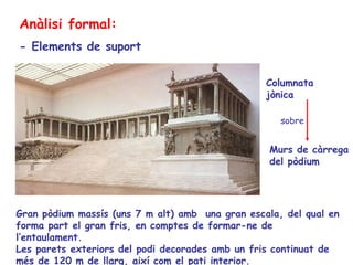 Anàlisi formal:
- Elements de suport


                                                  Columnata
                                                  jònica

                                                     sobre


                                                  Murs de càrrega
                                                  del pòdium




Gran pòdium massís (uns 7 m alt) amb una gran escala, del qual en
forma part el gran fris, en comptes de formar-ne de
l’entaulament.
Les parets exteriors del podi decorades amb un fris continuat de
més de 120 m de llarg, així com el pati interior.
 