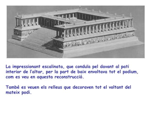 La impressionant escalinata, que conduïa pel davant al pati
interior de l’altar, per la part de baix envoltava tot el podium,
com es veu en aquesta reconstrucció.

També es veuen els relleus que decoraven tot el voltant del
mateix podi.
 