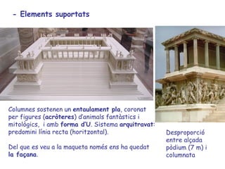 - Elements suportats




Columnes sostenen un entaulament pla, coronat
per figures (acròteres) d’animals fantàstics i
mitològics, i amb forma d’U. Sistema arquitravat:
predomini línia recta (horitzontal).                Desproporció
                                                    entre alçada
Del que es veu a la maqueta només ens ha quedat     pòdium (7 m) i
la façana.                                          columnata
 