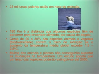 23 mil ursos polares estão em risco de extinção.  180 Km é a distância que algumas espécies têm de percorrer para encontrar alimento, por causa do degelo. Cerca de 20 a 30% das espécies animais e vegetais (biodiversidade) correm o risco de extinção se o aumento da temperatura média global exceder 1,5 – 2,5ºC. Muitos dos animais e plantas não conseguirão suportar as mudanças de temperatura. Um estudo aponta que um terço das espécies poderão extinguir-se até 2050. 