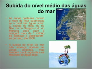 Subida do nível médio das águas do mar As zonas costeiras correm o risco de ficar submersas se o nível das águas subir. O caudal do delta do rio Nilo, do rio Ganges e do rio Mekong pode subir e obrigará mais de 1 milhão de pessoas a deslocarem-se por ano, até 2050. A subida do nível do mar não ameaça apenas as zonas costeiras, mas também o solo agrícola e os recursos de água doce.  