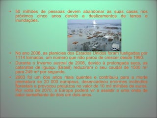 50 milhões de pessoas devem abandonar as suas casas nos próximos cinco anos devido a deslizamentos de terras e inundações.  No ano 2006, as planícies dos Estados Unidos foram fustigadas por 1114 tornados, um número que não parou de crescer desde 1990. Durante o Inverno austral de 2006, devido à prolongada seca, as cataratas de Iguaçu (Brasil) reduziram o seu caudal de 1500 m 3  para 245 m 3  por segundo. 2003 foi um dos anos mais quentes e contribuiu para a morte prematura se 20 000 europeus, desencadeou enormes incêndios florestais e provocou prejuízos no valor de 10 mil milhões de euros. Por volta de 2070, a Europa poderá vir a assistir a uma onda de calor semelhante de dois em dois anos. 