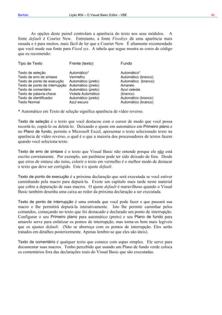 Bertolo Lição #04 – O Visual Basic Editor - VBE 40
default Fixedsys
Fixed sys
Fundo
Aut Automático*
nterrupção Automático (preto) Amarelo
io Automático (preto) Azul celeste
Texto de palavra-chave Violeta Automático (branco)
Texto de identificador Automático (preto) Automático (branco)
Texto Normal Azul escuro Automático (branco)
Primeiro plano
Plano de fundo,
Tipo de Texto Frente (texto)
Texto de seleção omático*
Texto de erro de sintaxe Vermelho Automático (branco)
Texto de ponto de execução Automático (preto) Automático (branco)
Texto de ponto de i
Texto de comentár
Texto de seleção
Texto de erro de sintaxe
Tex
eiro plano
Tex
default
to de ponto de execução
default
Texto de ponto de interrupção
Prim Plano de fundo
default
to de comentário
 