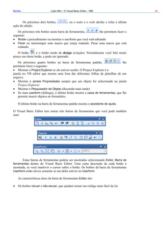 Bertolo Lição #04 – O Visual Basic Editor - VBE 42
undo redo
Rodar
Parar
design
orer
Pesquisador de Objeto
Project Explorer
Janela Propriedades
Project Expl
userform caixa de ferramentas
assistente de ajuda
Exibir Barra de
Userform
ferramentas
Userform
Editar
recuar não-recuar
 