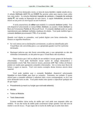 Bertolo Lição #04 – O Visual Basic Editor - VBE 44
recortar copiar
Definição (shift F2) EXIBIR
de variáveis, Inspeção de variáveis
pida , Indicadores,
r desfazer (undo)
ar Desfazer desfazer
Substituir
Substituir Editar
default
Procedimento (a macro ou função que você está editando)
Módulo
Todos os Módulos
Texto Selecionado
mouse
Adicionar inspeção
rá
ponto de interrupção bookmark
edita
Edit
Padrão desfazer
desfazer
desfazer
case
Tab shift Tab
 