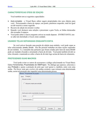 Bertolo Lição #04 – O Visual Basic Editor - VBE 46
CARACTERÍSTICAS ÚTEIS DE EDIÇÃO
SANDO TELAS SEPARADAS ENQUANTO EDITA
Dividir
PROT
Auto-complete
U
Janela Dividir
EGENDO SUAS MACROS
Ferramentas Propriedades de VBAProject
Proteção
crackers
 