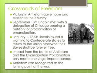 Crossroads of FreedomVictory in Antietam gave hope and elation to the country.September 13th, Lincoln met with a delegation of Chicago bearing a petition for proclamation of emancipation.January 1, 1863: Lincoln issued a warning to Confederate states to return to the Union otherwise their slaves shall be forever free.Impact from the battle of Antietam and the Emancipation Proclamation only made one single impact abroad.Antietam was recognized as the turning point of the war.